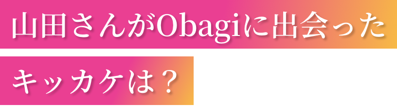 山田さんがObagiに出会ったキッカケは？
