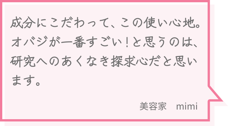 成分にこだわって、この使い心地。オバジが一番すごい！と思うのは、研究へのあくなき探求心だと思います。 美容家　mimi
