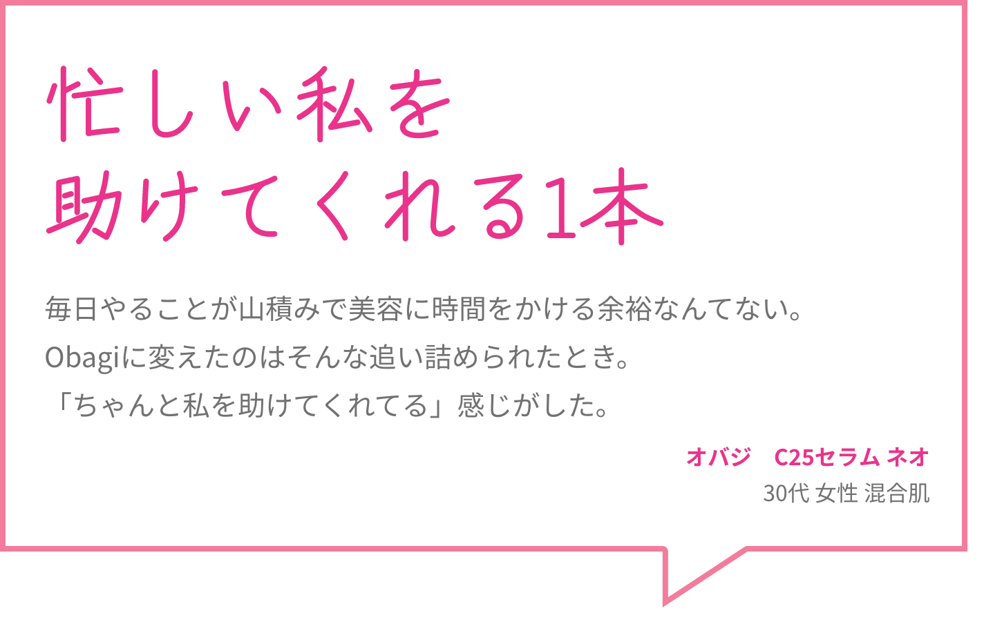 忙しい私を助けてくれる1本 毎日やることが山積みで美容に時間をかける余裕なんてない。Obagiに変えたのはそんな追い詰められたとき。「ちゃんと私を助けてくれてる」感じがした。 オバジ　C25セラム ネオ 30代 女性 混合肌