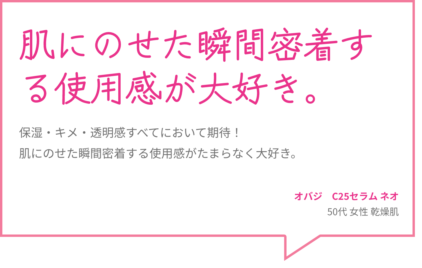 肌にのせた瞬間密着する使用感が大好き。 保湿・キメ・透明感すべてにおいて期待！肌にのせた瞬間密着する使用感がたまらなく大好き。 オバジ　C25セラム ネオ 50代 女性 乾燥肌