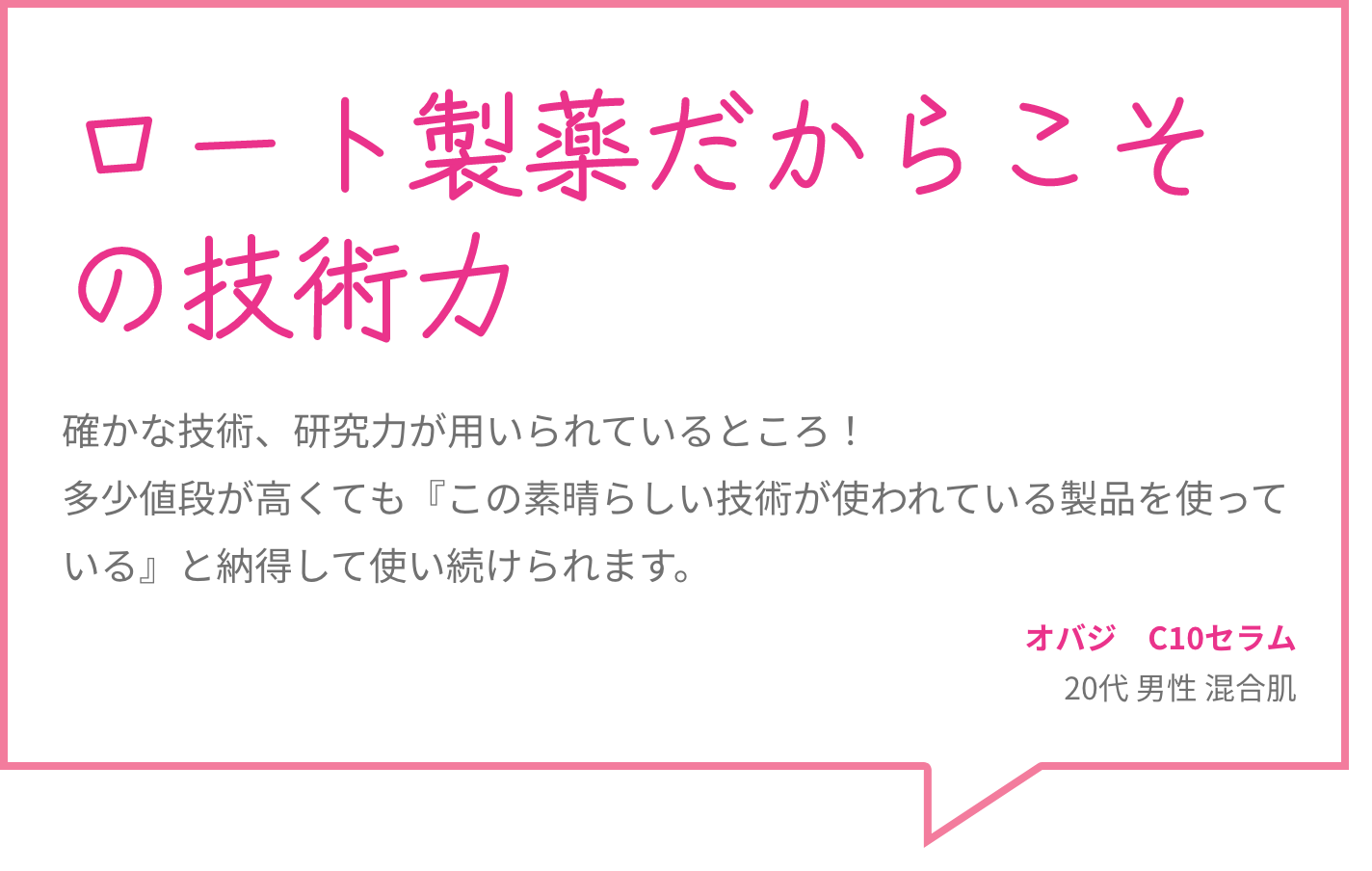 ロート製薬だからこその技術力 確かな技術、研究力が用いられているところ！多少値段が高くても『この素晴らしい技術が使われている製品を使っている』と納得して使い続けられます。 オバジ　C10セラム 20代 男性 混合肌