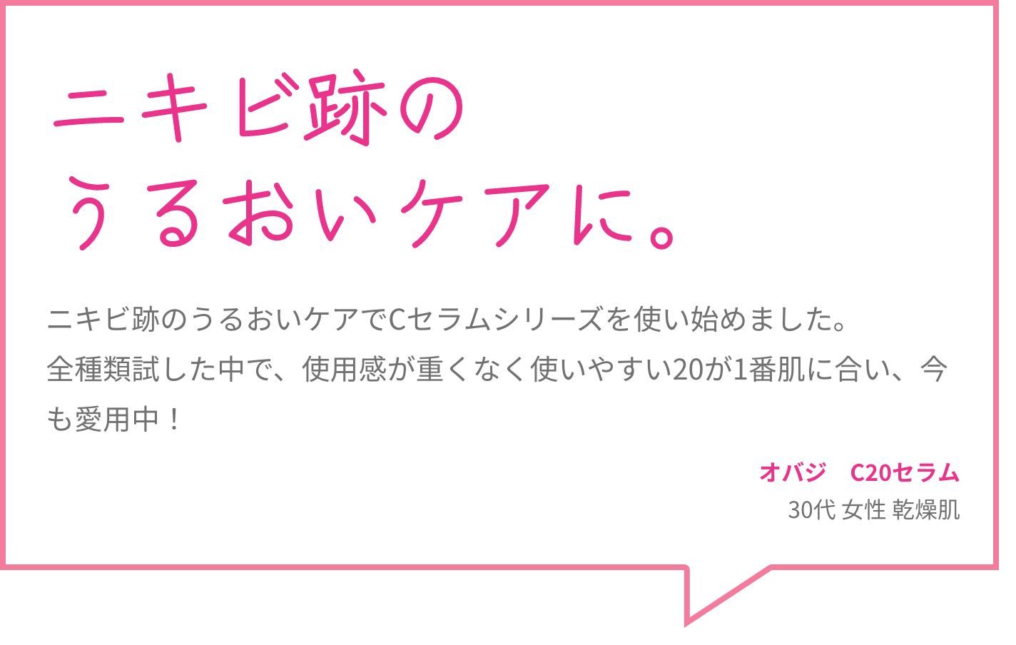 ニキビ跡のうるおいケアに。 ニキビ跡のうるおいケアでCセラムシリーズを使い始めました。全種類試した中で、使用感が重くなく使いやすい20が1番肌に合い、今も愛用中！ オバジ　C20セラム 30代 女性 乾燥肌