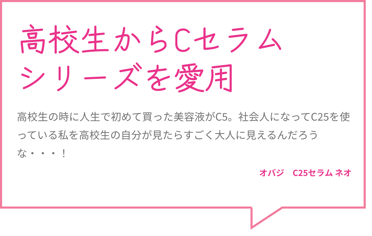 高校生からCセラムシリーズを愛用 高校生の時に人生で初めて買った美容液がC5。社会人になってC25を使っている私を高校生の自分が見たらすごく大人に見えるんだろうな・・・！ オバジ　C25セラム ネオ