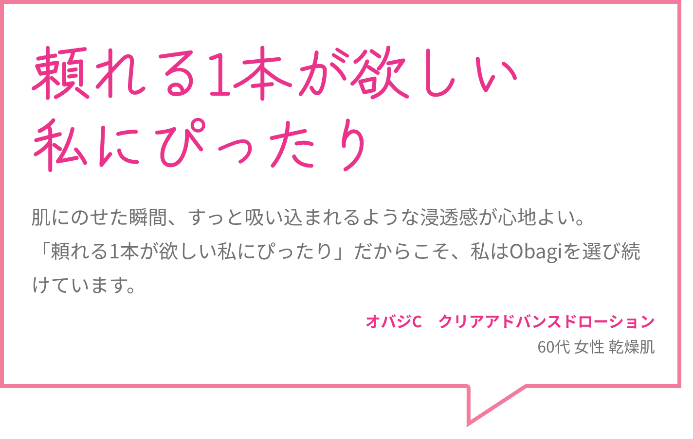 頼れる1本が欲しい私にぴったり 肌にのせた瞬間、すっと吸い込まれるような浸透感が心地よい。「頼れる1本が欲しい私にぴったり」だからこそ、私はObagiを選び続けています。 オバジC　クリアアドバンスドローション 60代 女性 乾燥肌