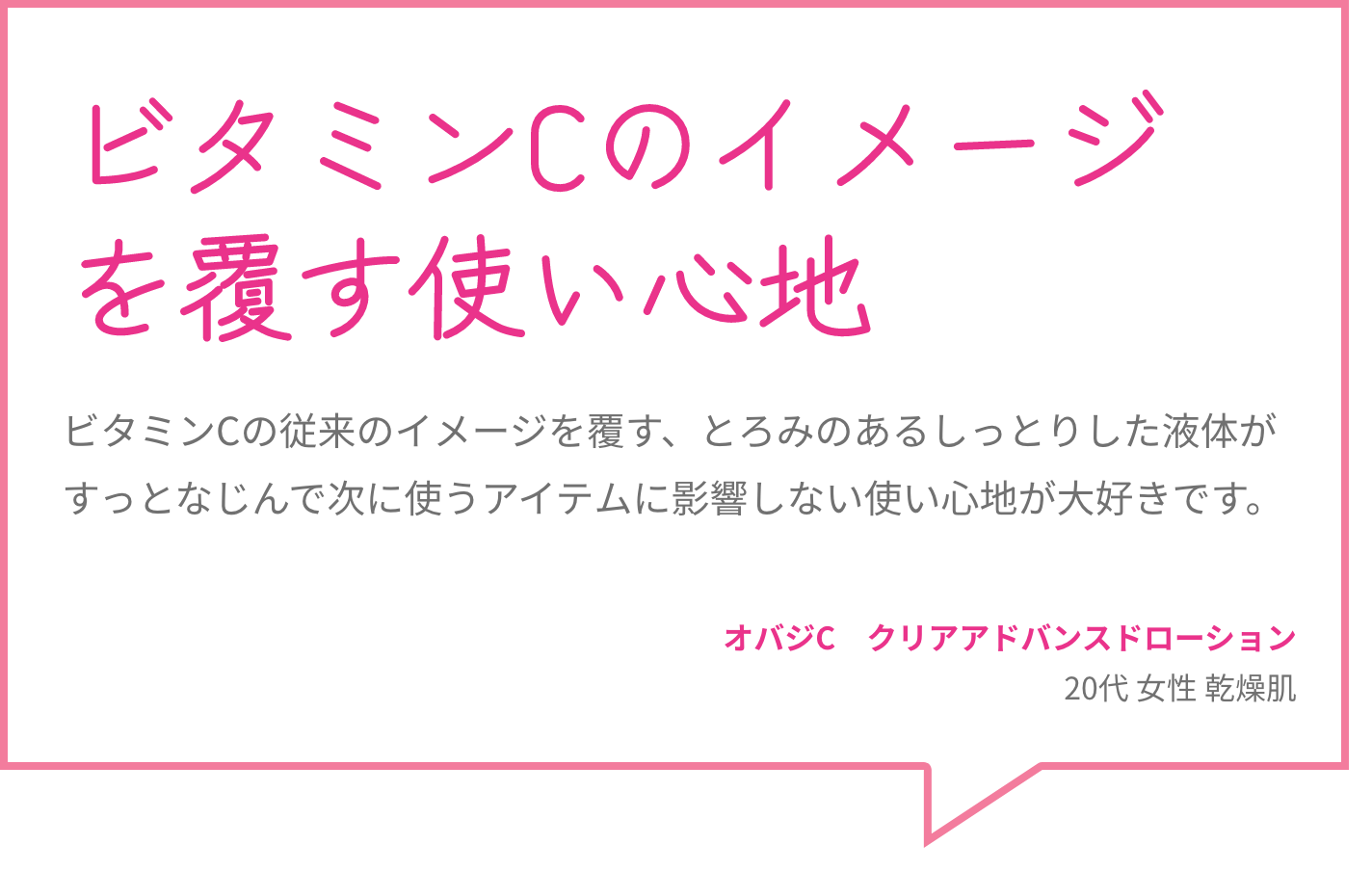 ビタミンCのイメージを覆す使い心地 ビタミンCの従来のイメージを覆す、とろみのあるしっとりした液体がすっとなじんで次に使うアイテムに影響しない使い心地が大好きです。 オバジC　クリアアドバンスドローション 20代 女性 乾燥肌