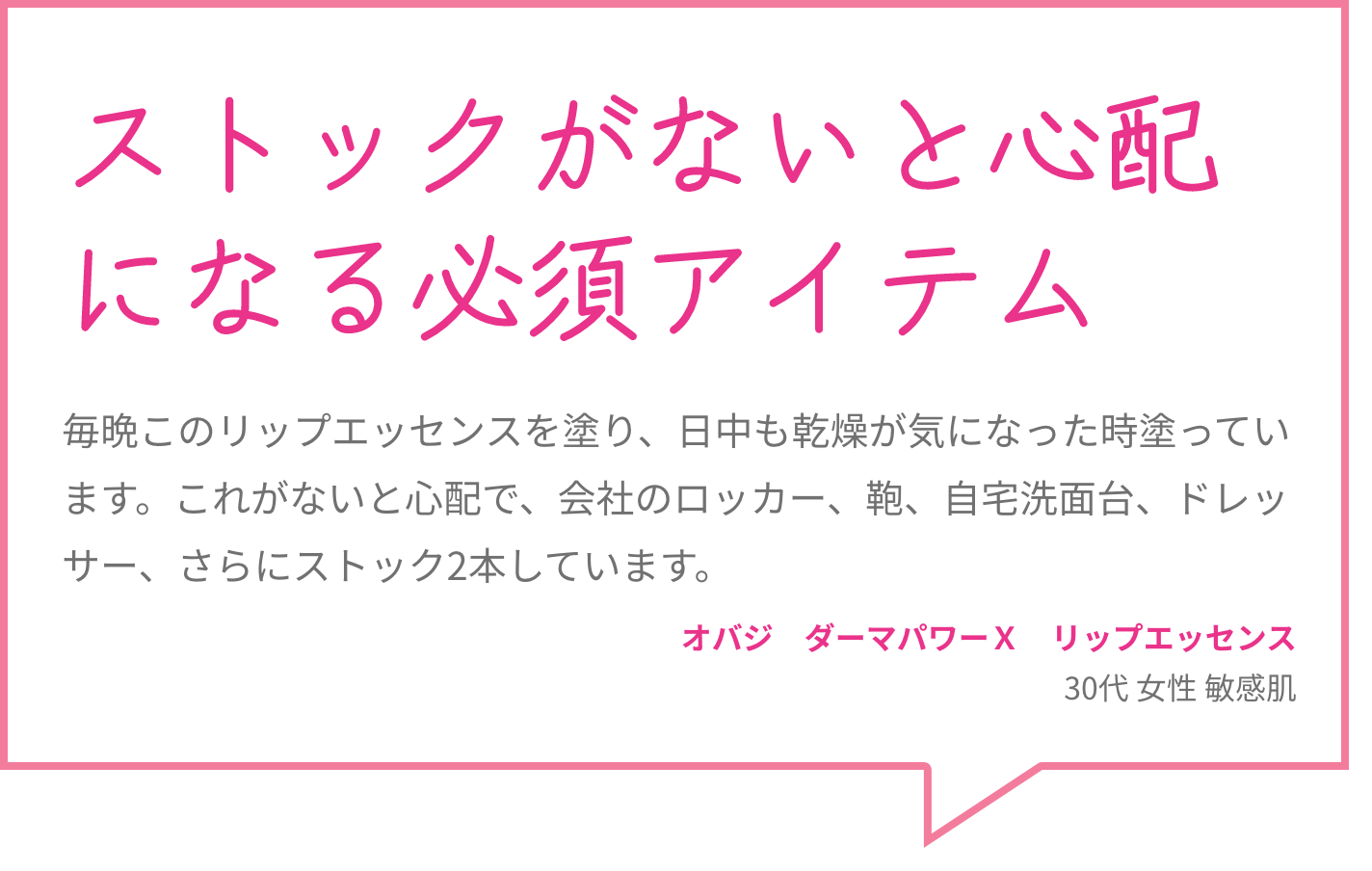 ストックがないと心配になる必須アイテム 毎晩このリップエッセンスを塗り、日中も乾燥が気になった時塗っています。これがないと心配で、会社のロッカー、鞄、自宅洗面台、ドレッサー、さらにストック2本しています。 オバジ　ダーマパワーＸ　リップエッセンス 30代 女性 敏感肌