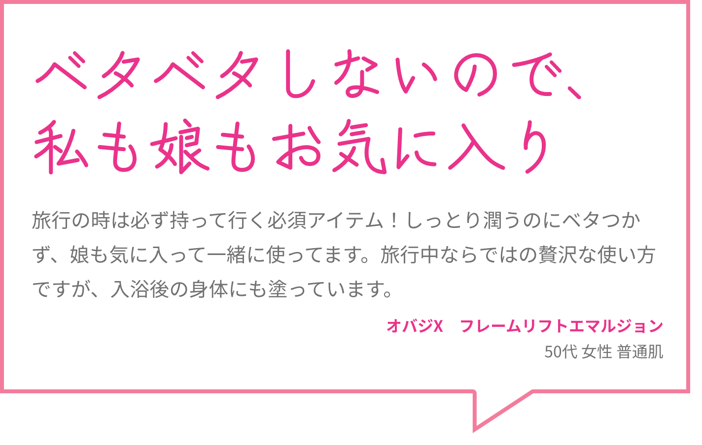 ベタベタしないので、私も娘もお気に入り 旅行の時は必ず持って行く必須アイテム！しっとり潤うのにベタつかず、娘も気に入って一緒に使ってます。旅行中ならではの贅沢な使い方ですが、入浴後の身体にも塗っています。 オバジX　フレームリフトエマルジョン 50代 女性 普通肌