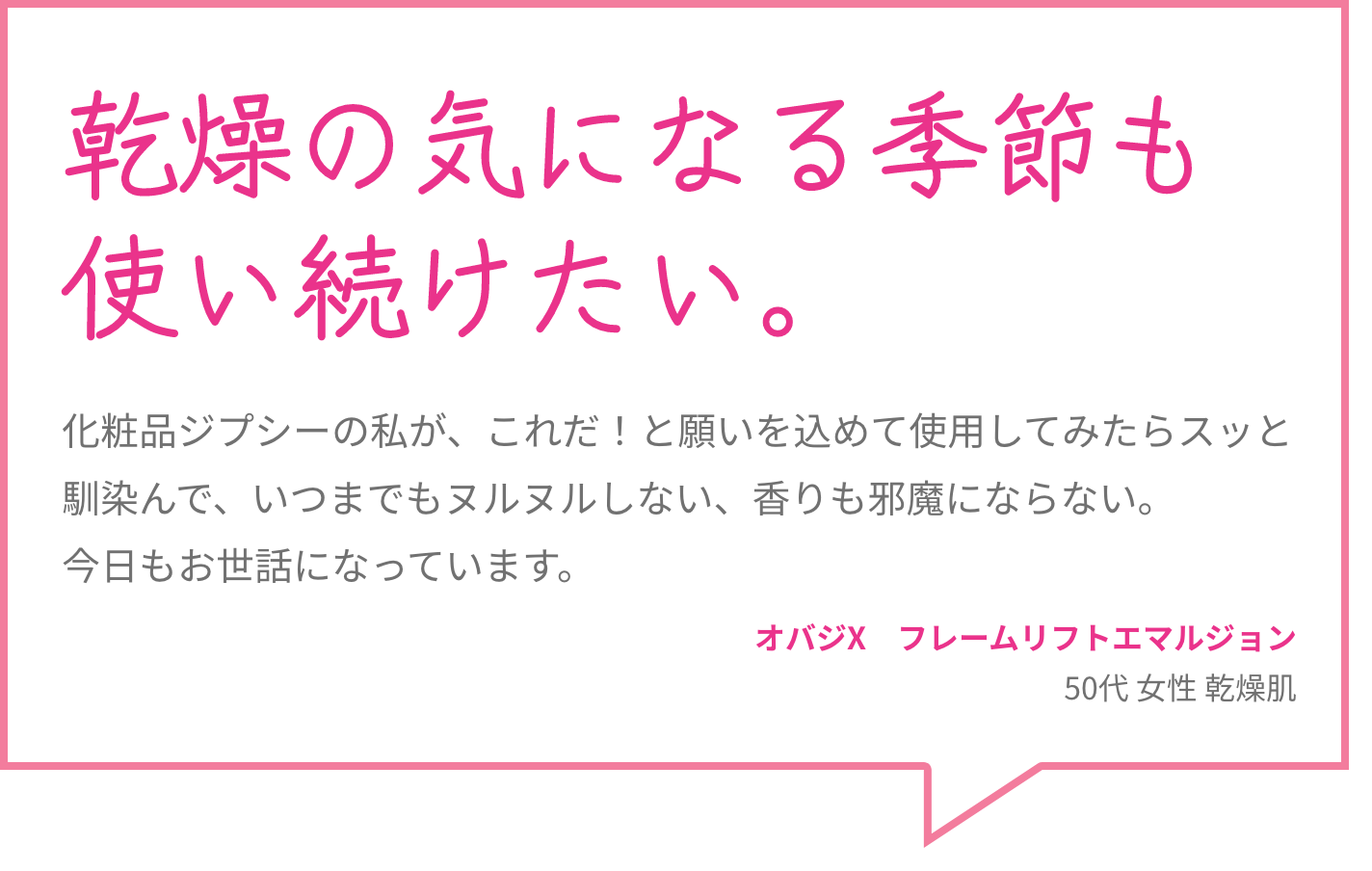 乾燥の気になる季節も使い続けたい。 化粧品ジプシーの私が、これだ！と願いを込めて使用してみたらスッと馴染んで、いつまでもヌルヌルしない、香りも邪魔にならない。今日もお世話になっています。 オバジX　フレームリフトエマルジョン 50代 女性 乾燥肌