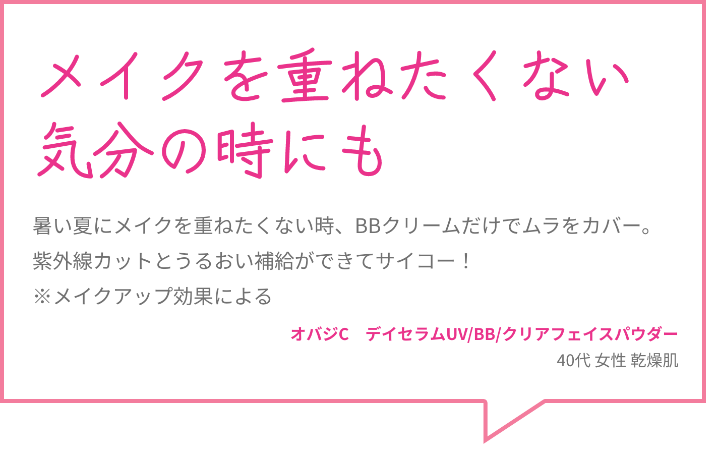 メイクを重ねたくない気分の時にも 暑い夏にメイクを重ねたくない時、BBクリームだけでムラをカバー。紫外線カットとうるおい補給ができてサイコー！※メイクアップ効果による オバジC　デイセラムUV/BB/クリアフェイスパウダー 40代 女性 乾燥肌