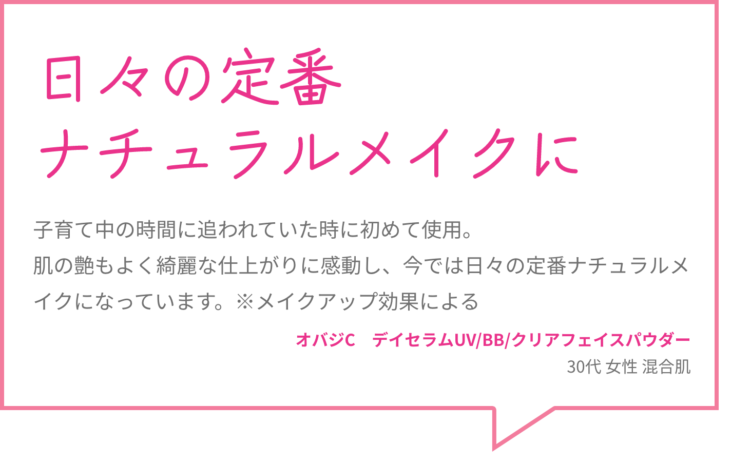日々の定番ナチュラルメイクに 子育て中の時間に追われていた時に初めて使用。肌の艶もよく綺麗な仕上がりに感動し、今では日々の定番ナチュラルメイクになっています。※メイクアップ効果による オバジC　デイセラムUV/BB/クリアフェイスパウダー 30代 女性 混合肌