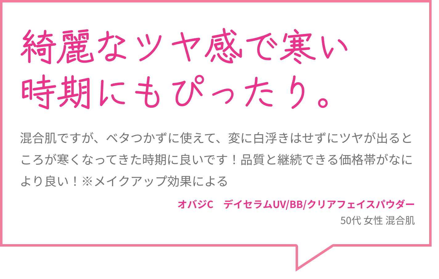 綺麗なツヤ感で寒い時期にもぴったり。 混合肌ですが、ベタつかずに使えて、変に白浮きはせずにツヤが出るところが寒くなってきた時期に良いです！品質と継続できる価格帯がなにより良い！※メイクアップ効果による オバジC　デイセラムUV/BB/クリアフェイスパウダー 50代 女性 混合肌