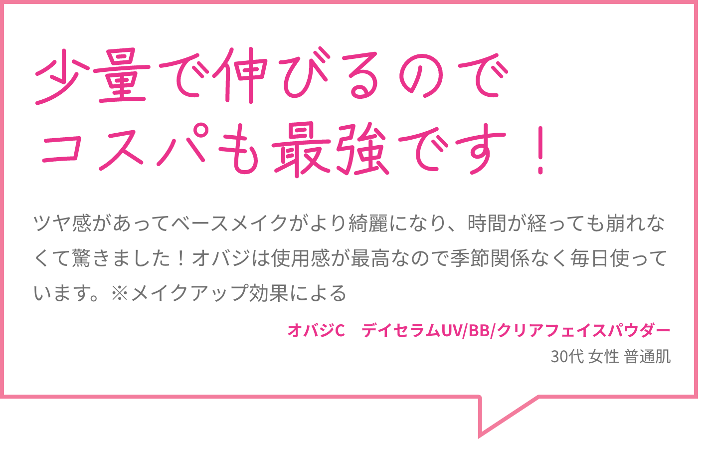 少量で伸びるのでコスパも最強です！ ツヤ感があってベースメイクがより綺麗になり、時間が経っても崩れなくて驚きました！オバジは使用感が最高なので季節関係なく毎日使っています。※メイクアップ効果による オバジC　デイセラムUV/BB/クリアフェイスパウダー 30代 女性 普通肌