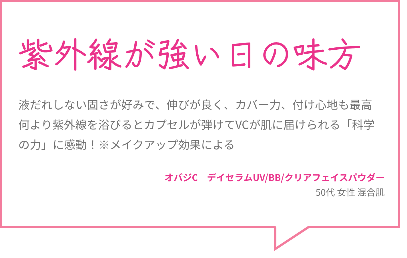紫外線が強い日の味方 液だれしない固さが好みで、伸びが良く、カバー力、付け心地も最高何より紫外線を浴びるとカプセルが弾けてVCが肌に届けられる「科学の力」に感動！※メイクアップ効果による オバジC　デイセラムUV/BB/クリアフェイスパウダー 50代 女性 混合肌