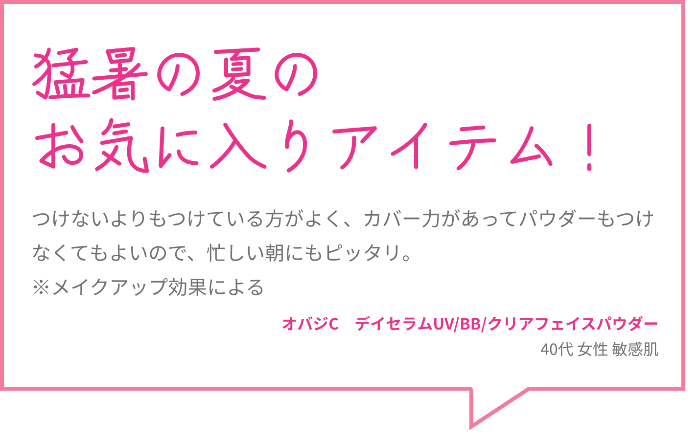 猛暑の夏のお気に入りアイテム！ つけないよりもつけている方がよく、カバー力があってパウダーもつけなくてもよいので、忙しい朝にもピッタリ。※メイクアップ効果による オバジC　デイセラムUV/BB/クリアフェイスパウダー 40代 女性 敏感肌