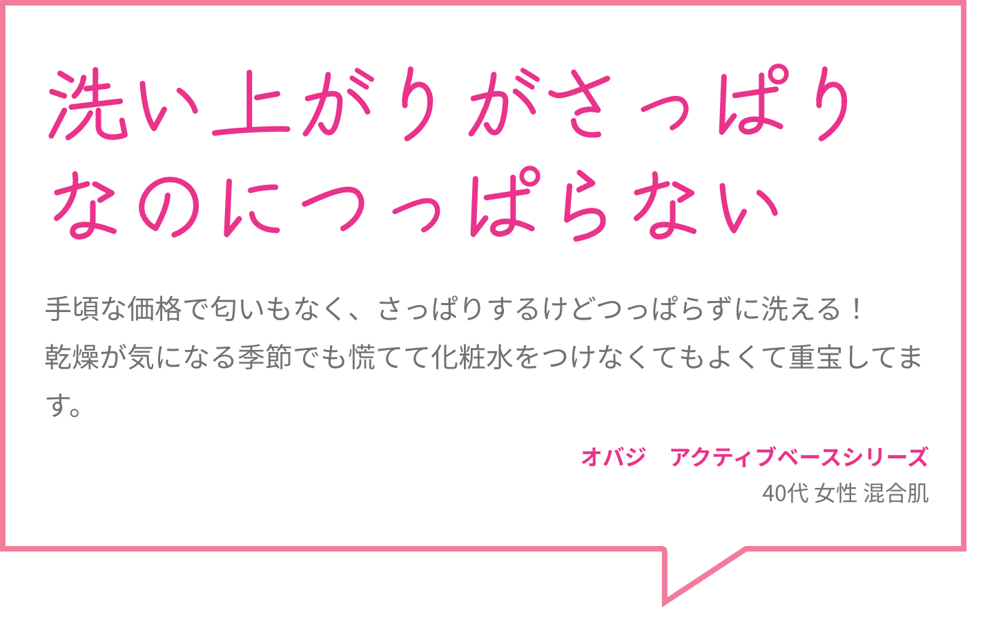 洗い上がりがさっぱりなのにつっぱらない 手頃な価格で匂いもなく、さっぱりするけどつっぱらずに洗える！乾燥が気になる季節でも慌てて化粧水をつけなくてもよくて重宝してます。 オバジ　アクティブベースシリーズ 40代 女性 混合肌