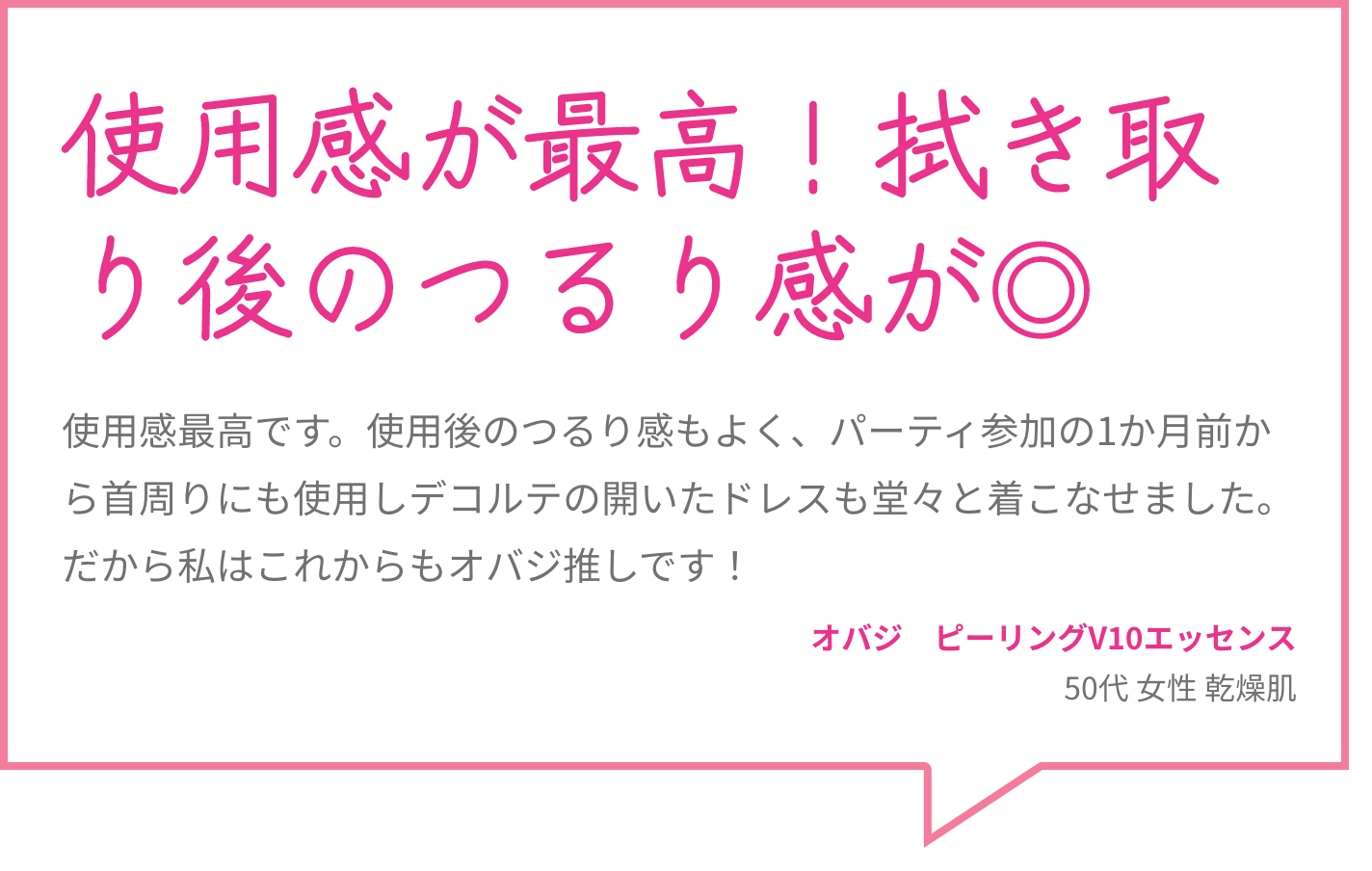 使用感が最高！拭き取り後のつるり感が◎ 使用感最高です。使用後のつるり感もよく、パーティ参加の1か月前から首周りにも使用しデコルテの開いたドレスも堂々と着こなせました。だから私はこれからもオバジ推しです！ オバジ　ピーリングV10エッセンス 50代 女性 乾燥肌