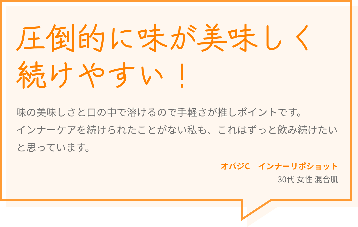 圧倒的に味が美味しく続けやすい！ 味の美味しさと口の中で溶けるので手軽さが推しポイントです。インナーケアを続けられたことがない私も、これはずっと飲み続けたいと思っています。 オバジC　インナーリポショット 30代 女性 混合肌